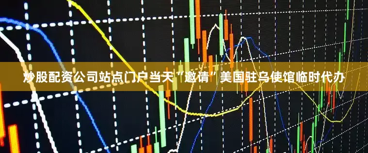 炒股配资公司站点门户当天“邀请”美国驻乌使馆临时代办