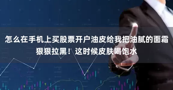 怎么在手机上买股票开户油皮给我把油腻的面霜狠狠拉黑！这时候皮肤喝饱水