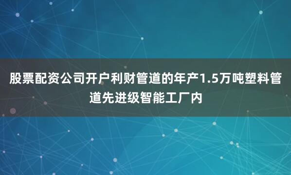 股票配资公司开户利财管道的年产1.5万吨塑料管道先进级智能工厂内