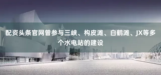 配资头条官网曾参与三峡、构皮滩、白鹤滩、JX等多个水电站的建设