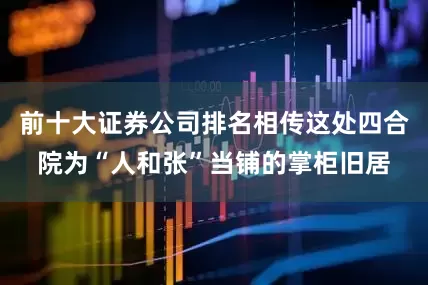 前十大证券公司排名相传这处四合院为“人和张”当铺的掌柜旧居