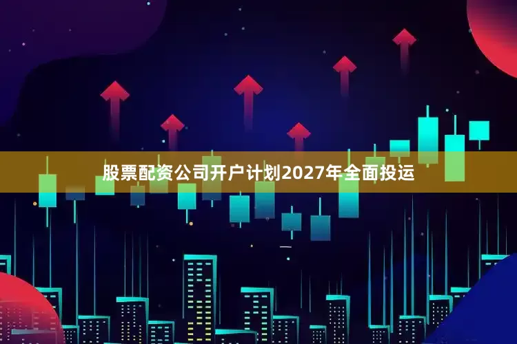 股票配资公司开户计划2027年全面投运