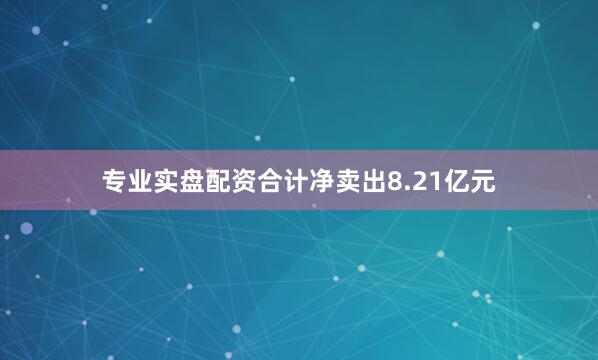 专业实盘配资合计净卖出8.21亿元