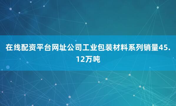 在线配资平台网址公司工业包装材料系列销量45.12万吨